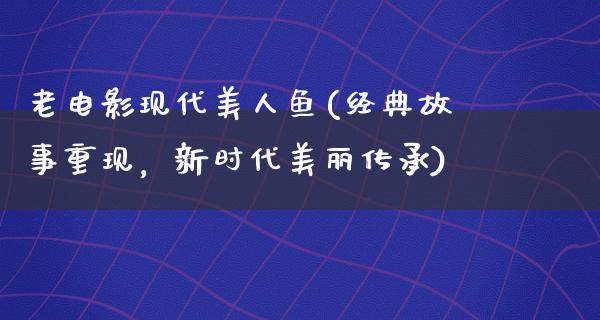 老电影现代美人鱼(经典故事重现，新时代美丽传承)