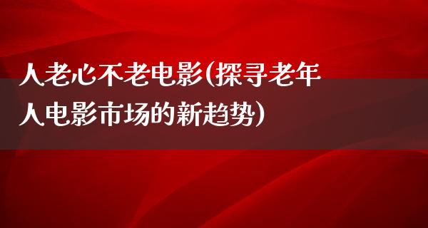 人老心不老电影(探寻老年人电影市场的新趋势)