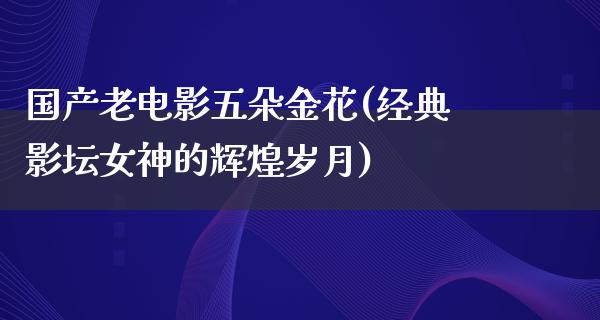 国产老电影五朵金花(经典影坛女神的辉煌岁月)