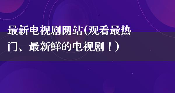 最新电视剧网站(观看最热门、最新鲜的电视剧！)