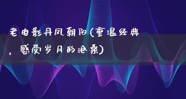 老电影丹凤朝阳(重温经典，感受岁月的沧桑)