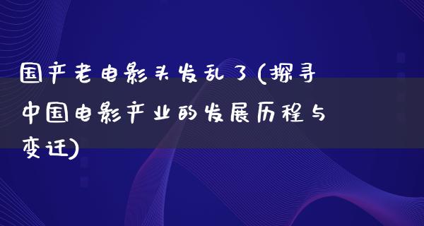 国产老电影头发乱了(探寻中国电影产业的发展历程与变迁)