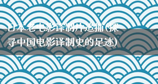 日本老电影译制片追捕(探寻中国电影译制史的足迹)