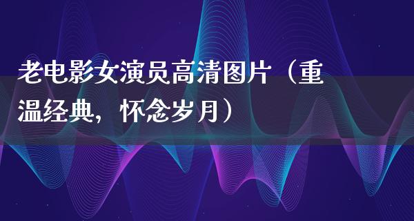 老电影女演员高清图片（重温经典，怀念岁月）