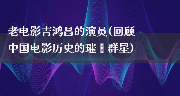 老电影吉鸿昌的演员(回顾中国电影历史的璀璨群星)