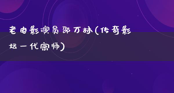 老电影演员邵万林(传奇影坛一代宗师)