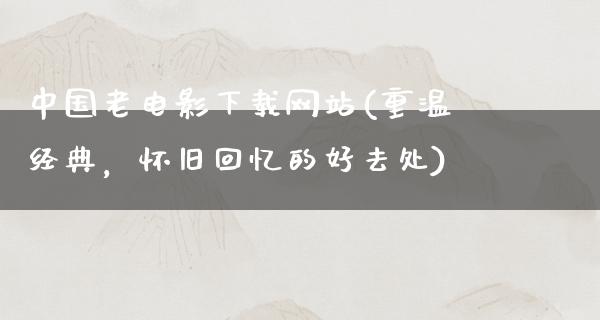 中国老电影下载网站(重温经典，怀旧回忆的好去处)