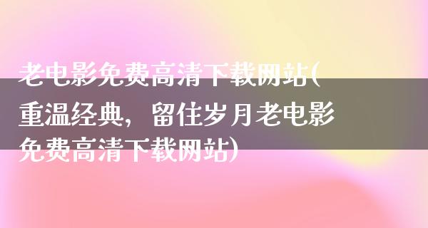 老电影免费高清下载网站(重温经典，留住岁月老电影免费高清下载网站)