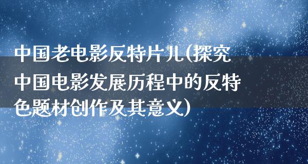 中国老电影反特片儿(探究中国电影发展历程中的反特色题材创作及其意义)