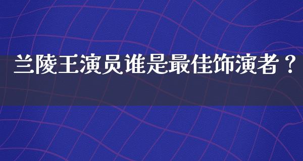 兰陵王演员谁是最佳饰演者？