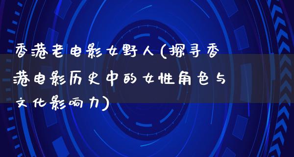 香港老电影女野人(探寻香港电影历史中的女性角色与文化影响力)