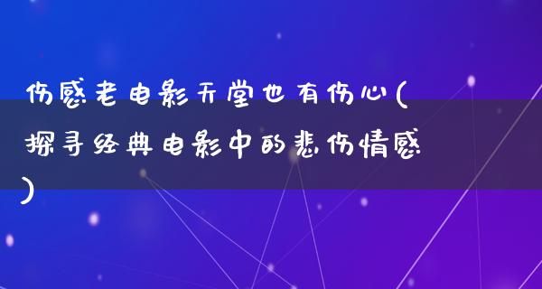 伤感老电影天堂也有伤心(探寻经典电影中的悲伤情感)