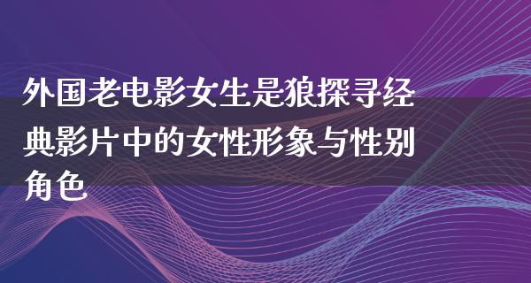 外国老电影女生是狼探寻经典影片中的女性形象与性别角色