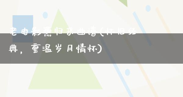 老电影燕归来曲谱(怀旧经典，重温岁月情怀)