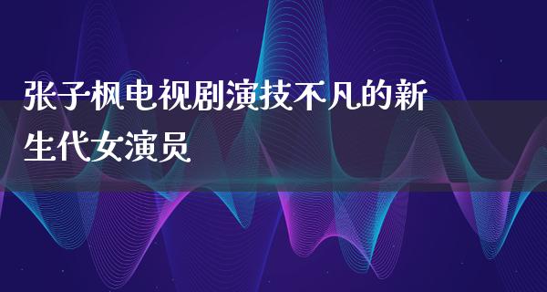 张子枫电视剧演技不凡的新生代女演员