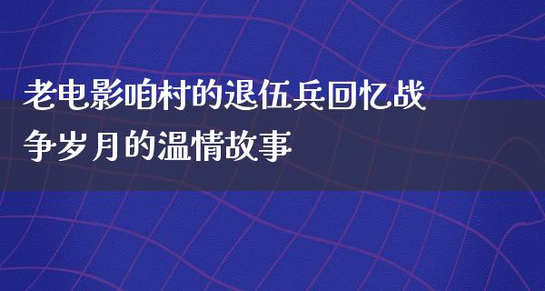 老电影咱村的退伍兵回忆战争岁月的温情故事