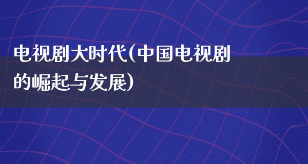 电视剧大时代(中国电视剧的崛起与发展)