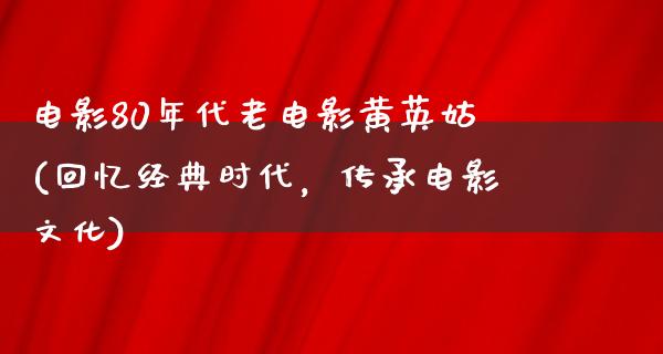 电影80年代老电影黄英姑(回忆经典时代，传承电影文化)