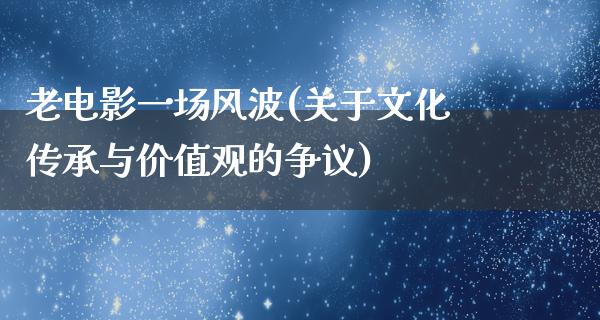 老电影一场风波(关于文化传承与价值观的争议)