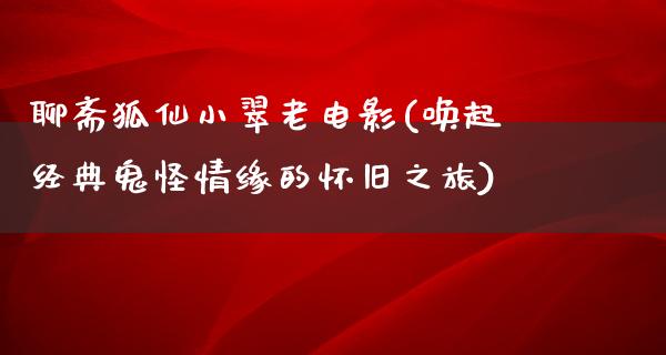 聊斋狐仙小翠老电影(唤起经典鬼怪情缘的怀旧之旅)