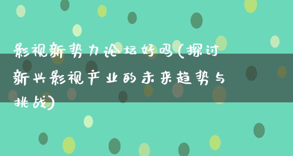 影视新势力论坛好吗(探讨新兴影视产业的未来趋势与挑战)