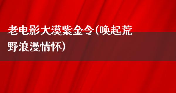 老电影大漠紫金令(唤起荒野浪漫情怀)