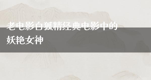 老电影白狐精经典电影中的妖艳女神