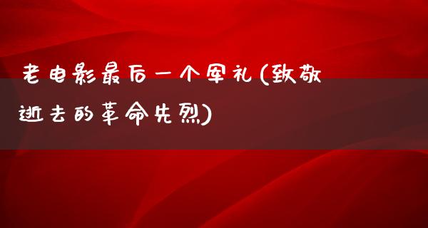 老电影最后一个军礼(致敬逝去的革命先烈)