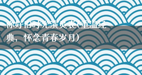 你好旧时光演员表(重温经典，怀念青春岁月)