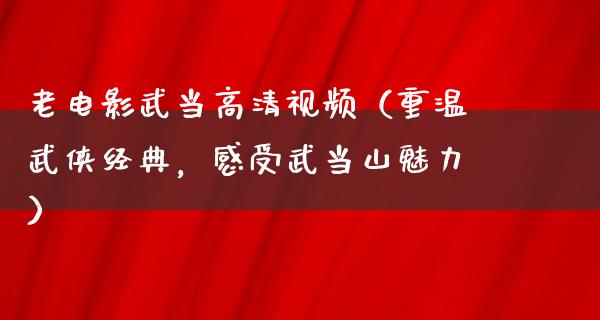 老电影武当高清视频（重温武侠经典，感受武当山魅力）