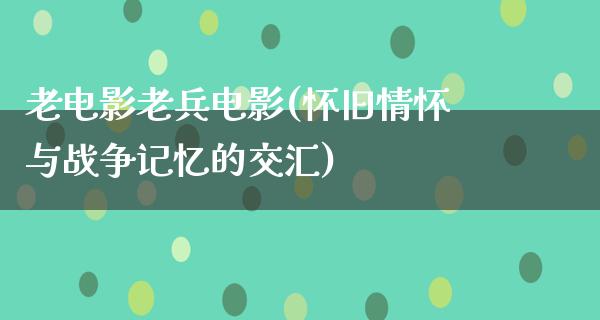 老电影老兵电影(怀旧情怀与战争记忆的交汇)