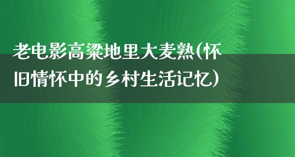 老电影高粱地里大麦熟(怀旧情怀中的乡村生活记忆)