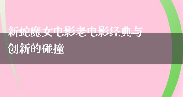 新蛇魔女电影老电影经典与创新的碰撞