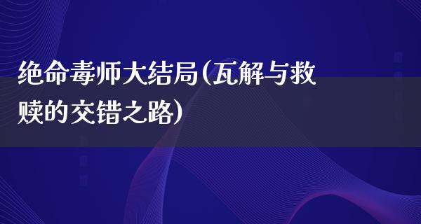 绝命毒师大结局(瓦解与救赎的交错之路)