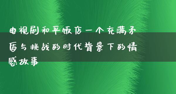 电视剧和平饭店一个充满矛盾与挑战的时代背景下的情感故事