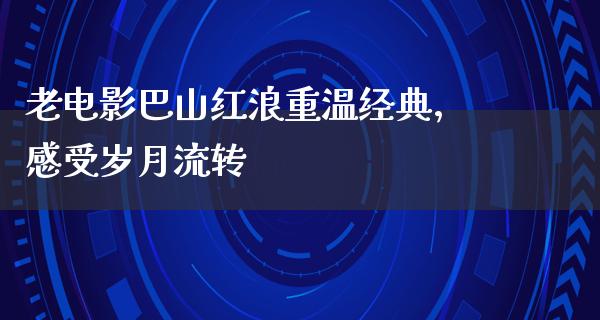 老电影巴山红浪重温经典，感受岁月流转