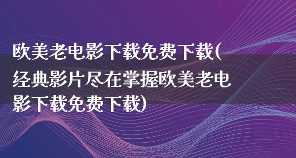 欧美老电影下载免费下载(经典影片尽在掌握欧美老电影下载免费下载)