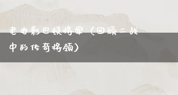 老电影巴顿将军（回顾二战中的传奇将领）