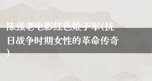 陈强老电影红色娘子军(抗日战争时期女性的革命传奇)