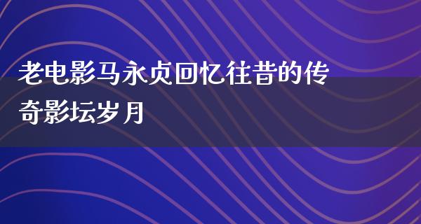 老电影马永贞回忆往昔的传奇影坛岁月