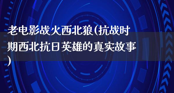 老电影战火西北狼(抗战时期西北抗日英雄的真实故事)