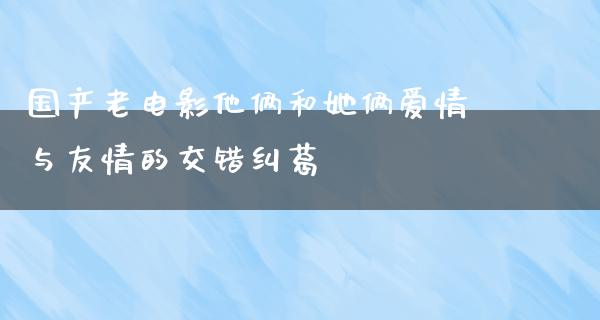 国产老电影他俩和她俩爱情与友情的交错纠葛