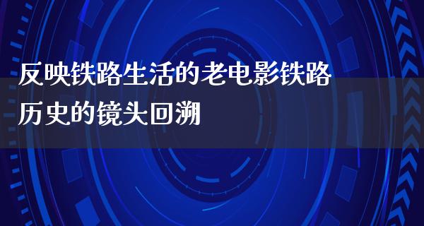 反映铁路生活的老电影铁路历史的镜头回溯