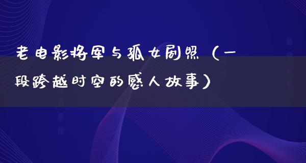 老电影将军与孤女剧照（一段跨越时空的感人故事）