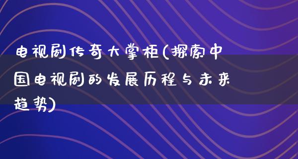 电视剧传奇大掌柜(探索中国电视剧的发展历程与未来趋势)