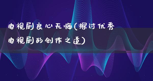 电视剧良心无悔(探讨优秀电视剧的创作之道)