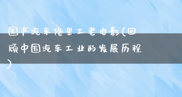 国产汽车修里工老电影(回顾中国汽车工业的发展历程)