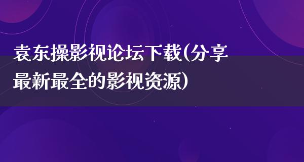 袁东操影视论坛下载(分享最新最全的影视资源)