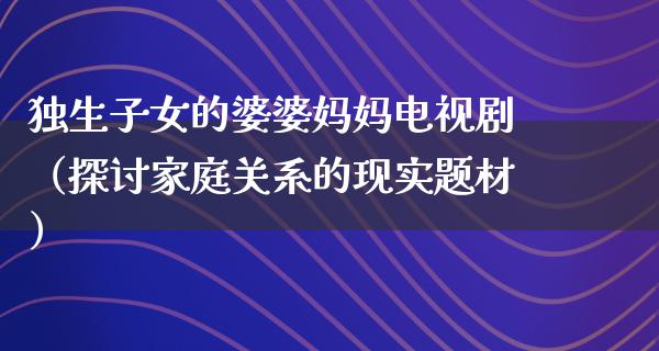 独生子女的婆婆妈妈电视剧（探讨家庭关系的现实题材）