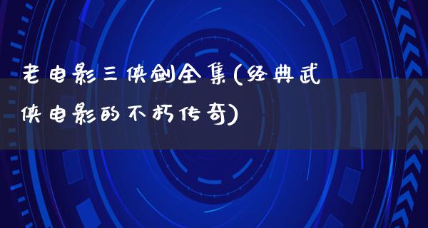 老电影三侠剑全集(经典武侠电影的不朽传奇)